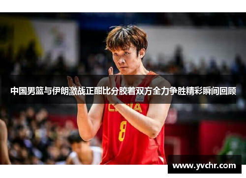 中国男篮与伊朗激战正酣比分胶着双方全力争胜精彩瞬间回顾