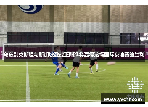 乌兹别克斯坦与新加坡激战正酣谁将赢得这场国际友谊赛的胜利